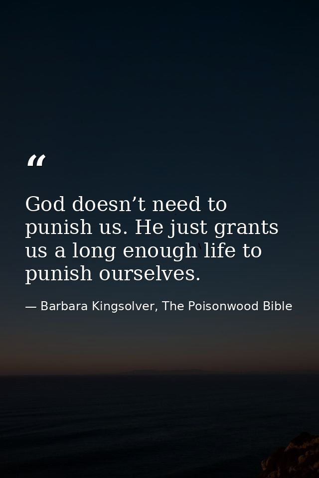 God doesn’t need to punish us. He just grants us a long enough life to punish ourselves. — Barbara Kingsolver, The Poisonwood Bible