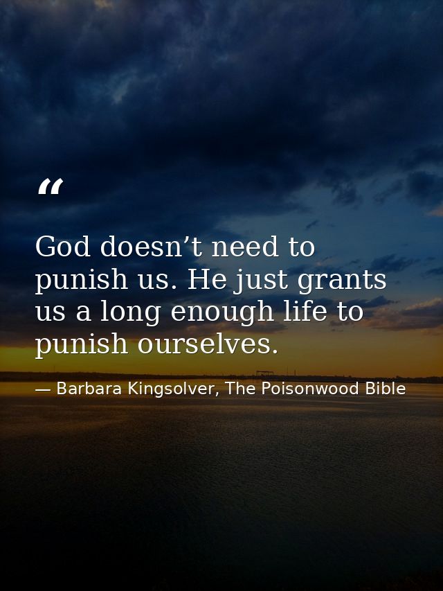 God doesn’t need to punish us. He just grants us a long enough life to punish ourselves. — Barbara Kingsolver, The Poisonwood Bible