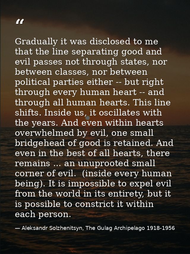 Gradually it was disclosed to me that the line separating good and evil passes not through states, nor between classes,  — Aleksandr Solzhenitsyn, The Gulag Archipelago 1918-1956