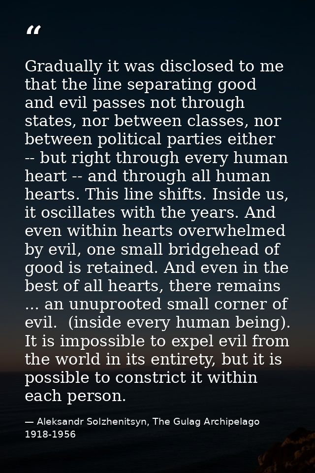 Gradually it was disclosed to me that the line separating good and evil passes not through states, nor between classes,  — Aleksandr Solzhenitsyn, The Gulag Archipelago 1918-1956