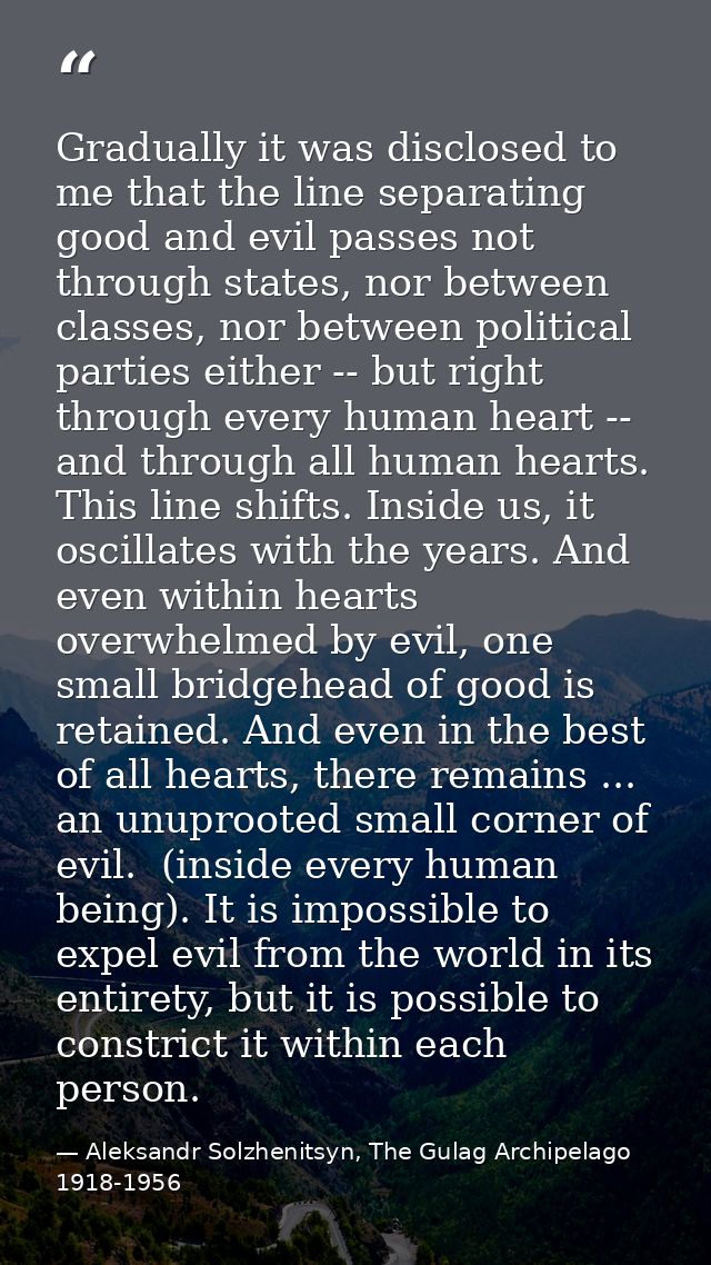 Gradually it was disclosed to me that the line separating good and evil passes not through states, nor between classes,  — Aleksandr Solzhenitsyn, The Gulag Archipelago 1918-1956