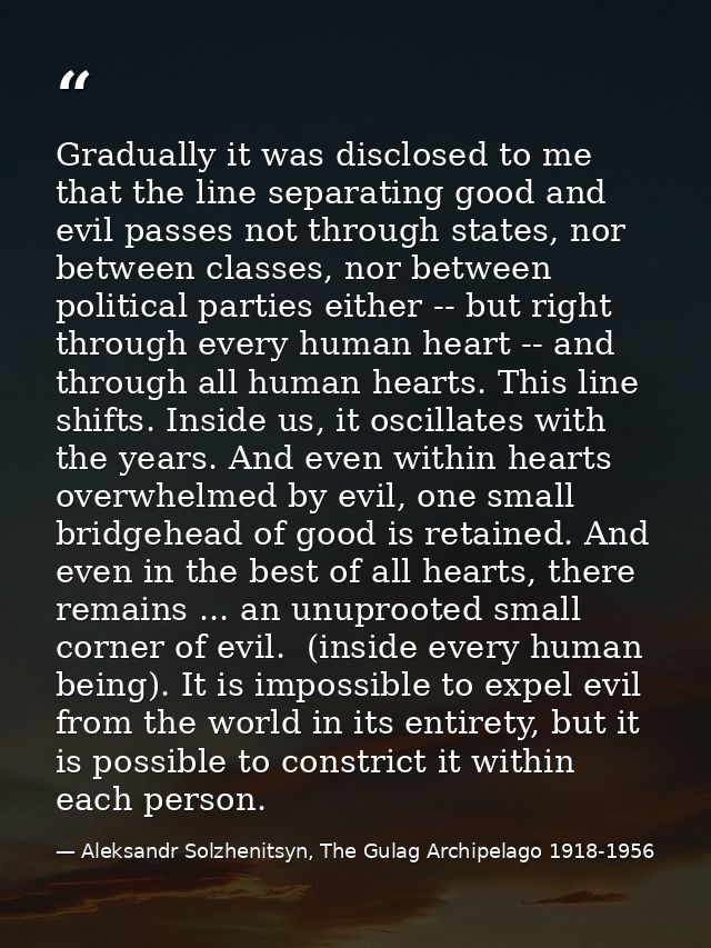 Gradually it was disclosed to me that the line separating good and evil passes not through states, nor between classes,  — Aleksandr Solzhenitsyn, The Gulag Archipelago 1918-1956