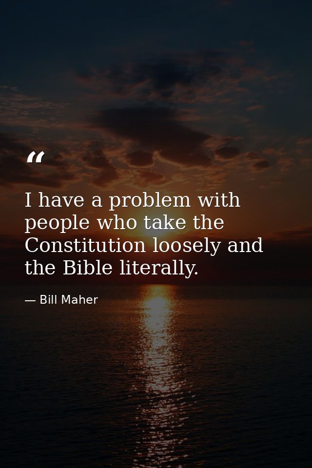I have a problem with people who take the Constitution loosely and the Bible literally. — Bill Maher