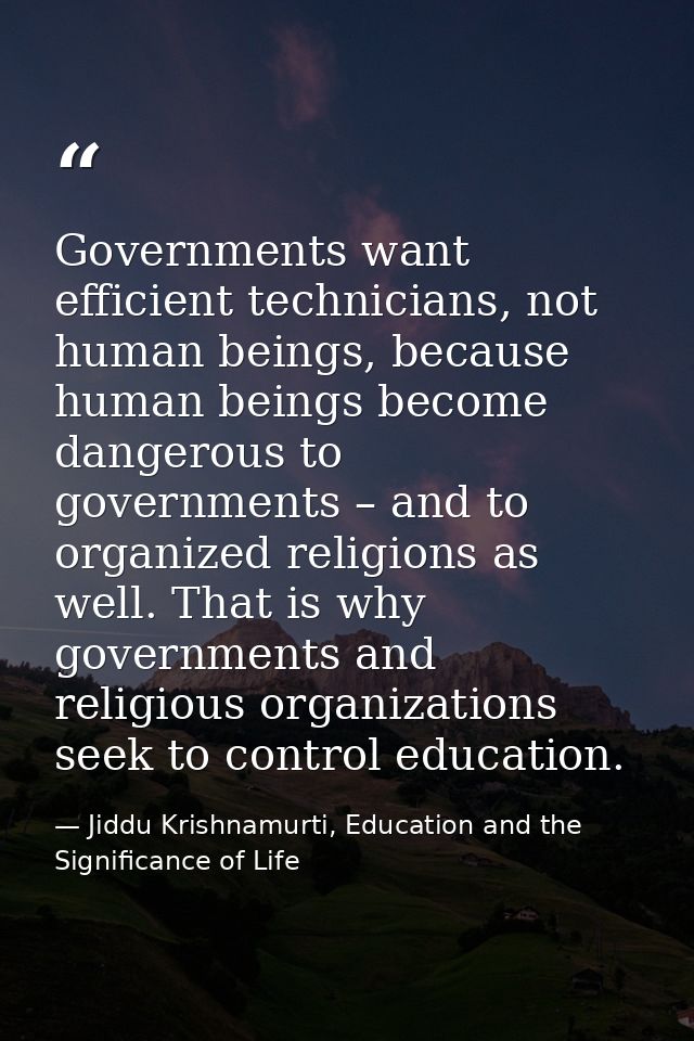 Governments want efficient technicians, not human beings, because human beings become dangerous to governments – and to  — Jiddu Krishnamurti, Education and the Significance of Life