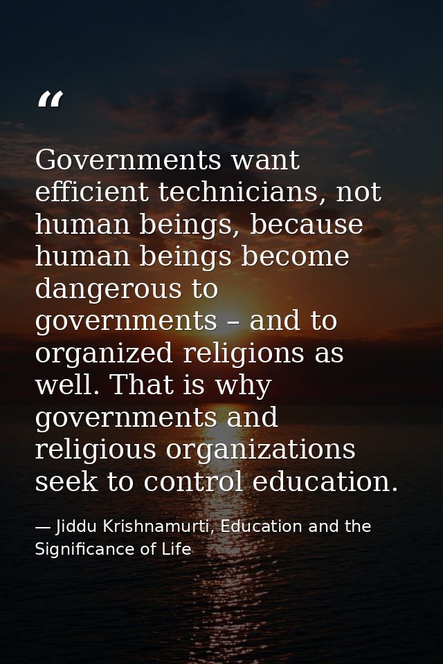 Governments want efficient technicians, not human beings, because human beings become dangerous to governments – and to  — Jiddu Krishnamurti, Education and the Significance of Life