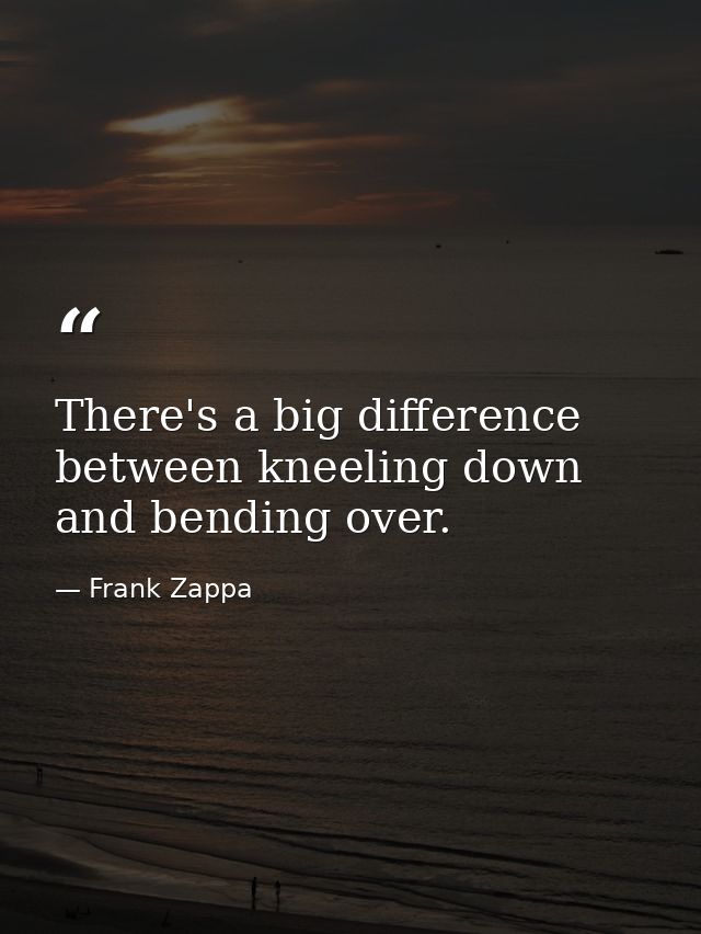 There's a big difference between kneeling down and bending over. — Frank Zappa