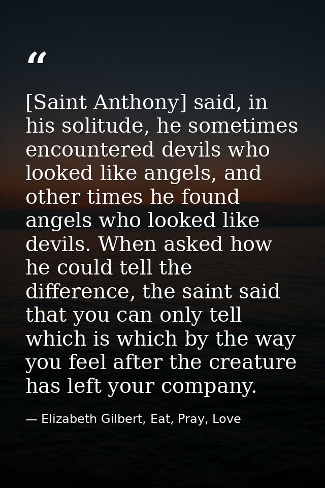 [Saint Anthony] said, in his solitude, he sometimes encountered devils who looked like angels, and other times he found  — Elizabeth Gilbert, Eat, Pray, Love