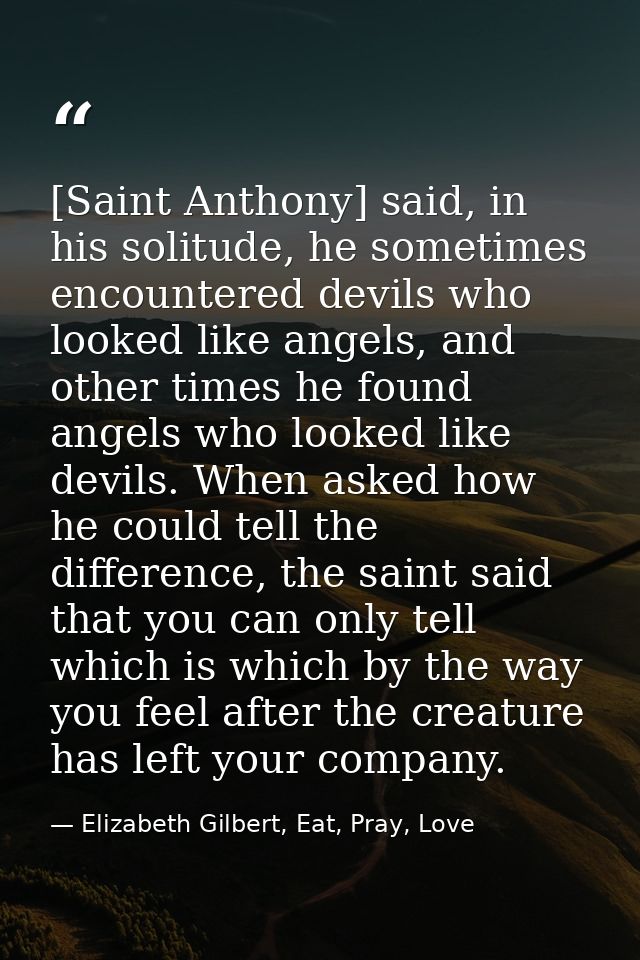[Saint Anthony] said, in his solitude, he sometimes encountered devils who looked like angels, and other times he found  — Elizabeth Gilbert, Eat, Pray, Love