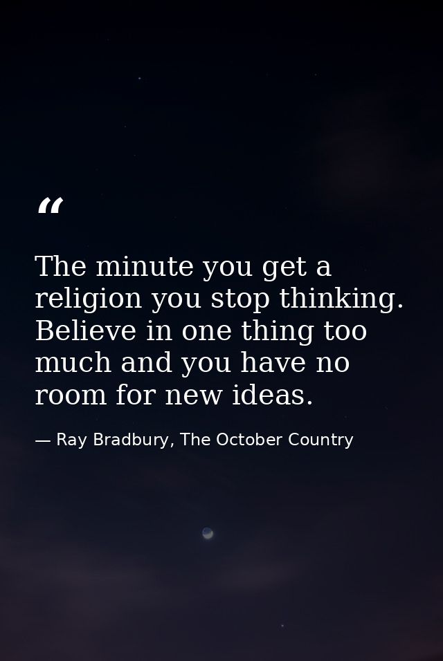 The minute you get a religion you stop thinking. Believe in one thing too much and you have no room for new ideas. — Ray Bradbury, The October Country