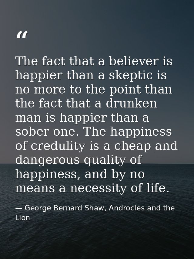The fact that a believer is happier than a skeptic is no more to the point than the fact that a drunken man is happier t — George Bernard Shaw, Androcles and the Lion