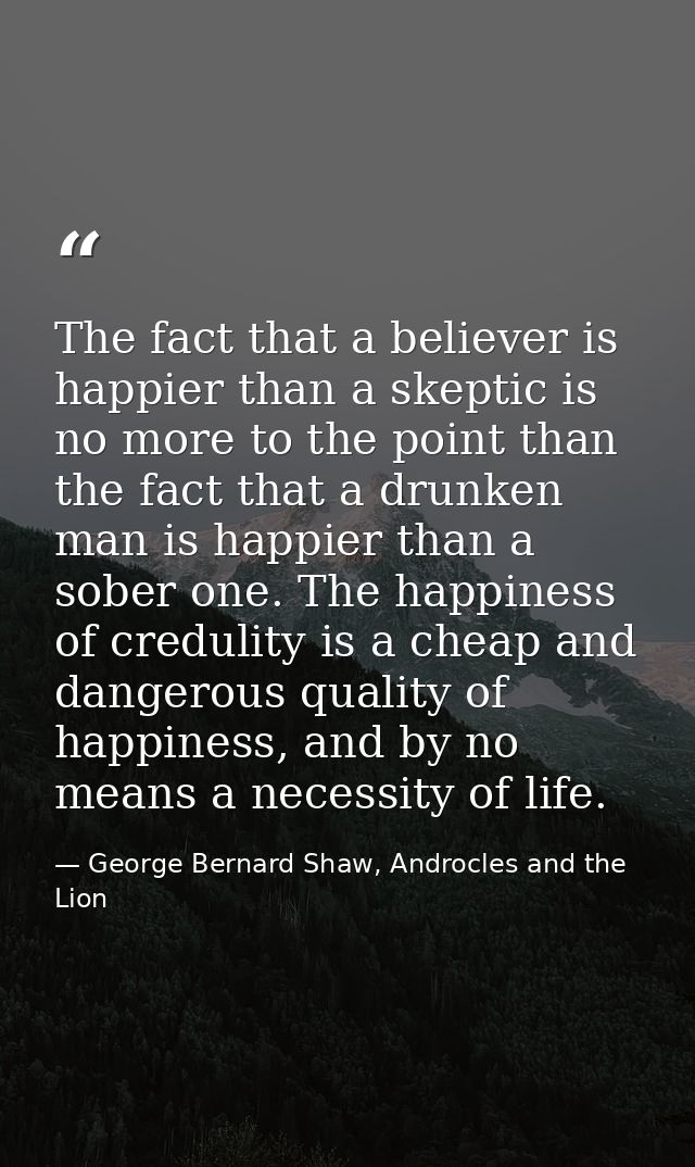 The fact that a believer is happier than a skeptic is no more to the point than the fact that a drunken man is happier t — George Bernard Shaw, Androcles and the Lion