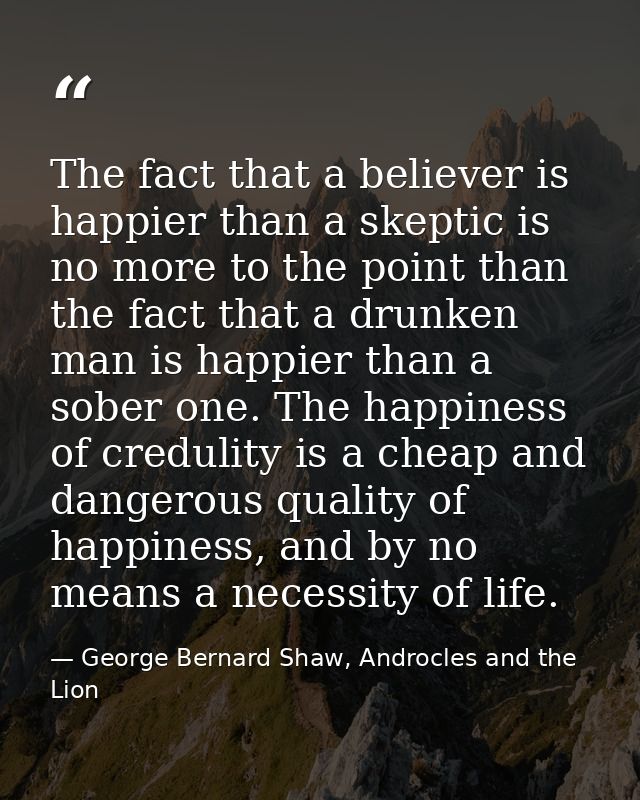 The fact that a believer is happier than a skeptic is no more to the point than the fact that a drunken man is happier t — George Bernard Shaw, Androcles and the Lion