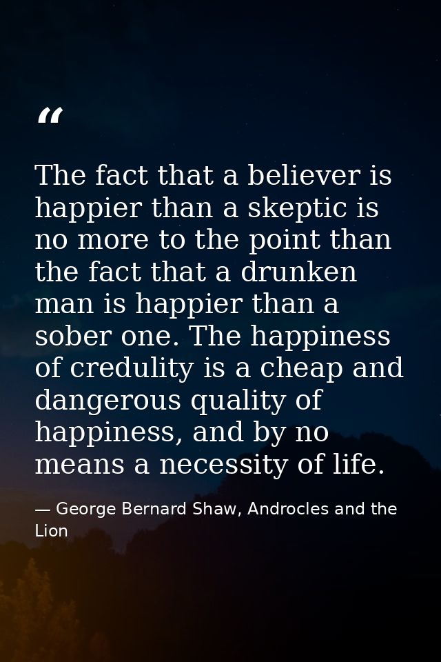 The fact that a believer is happier than a skeptic is no more to the point than the fact that a drunken man is happier t — George Bernard Shaw, Androcles and the Lion