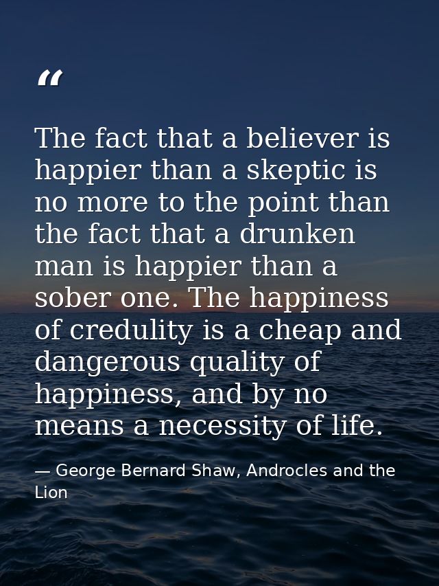 The fact that a believer is happier than a skeptic is no more to the point than the fact that a drunken man is happier t — George Bernard Shaw, Androcles and the Lion