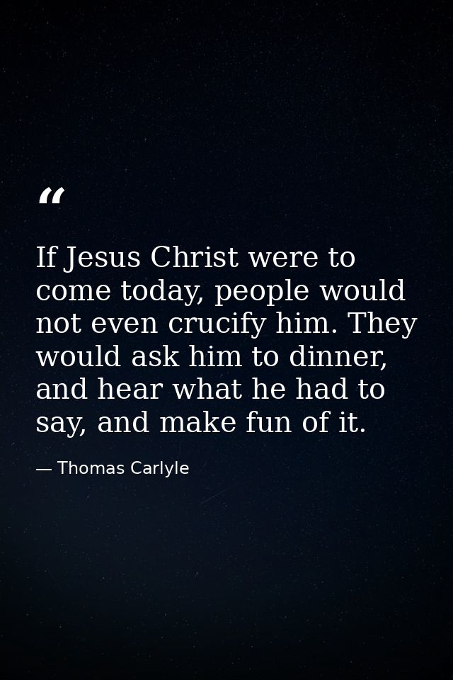 If Jesus Christ were to come today, people would not even crucify him. They would ask him to dinner, and hear what he ha — Thomas Carlyle