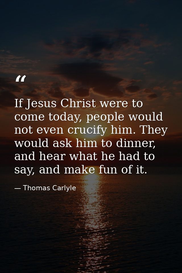 If Jesus Christ were to come today, people would not even crucify him. They would ask him to dinner, and hear what he ha — Thomas Carlyle