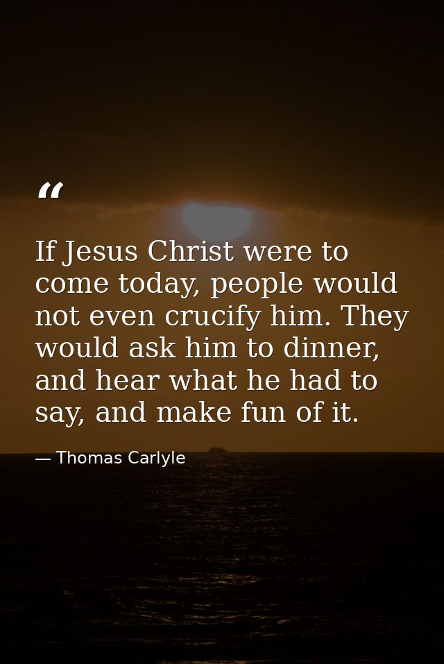 If Jesus Christ were to come today, people would not even crucify him. They would ask him to dinner, and hear what he ha — Thomas Carlyle