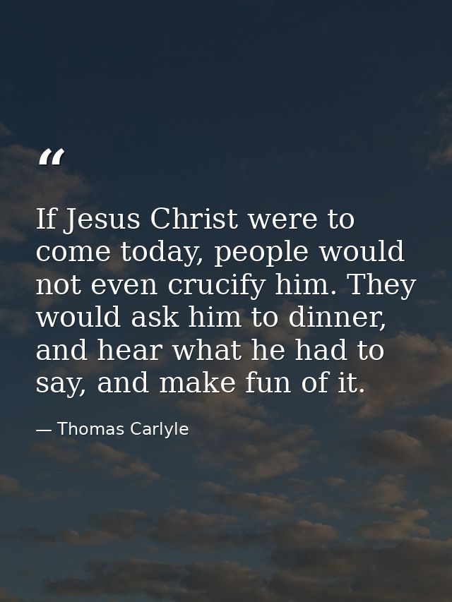 If Jesus Christ were to come today, people would not even crucify him. They would ask him to dinner, and hear what he ha — Thomas Carlyle