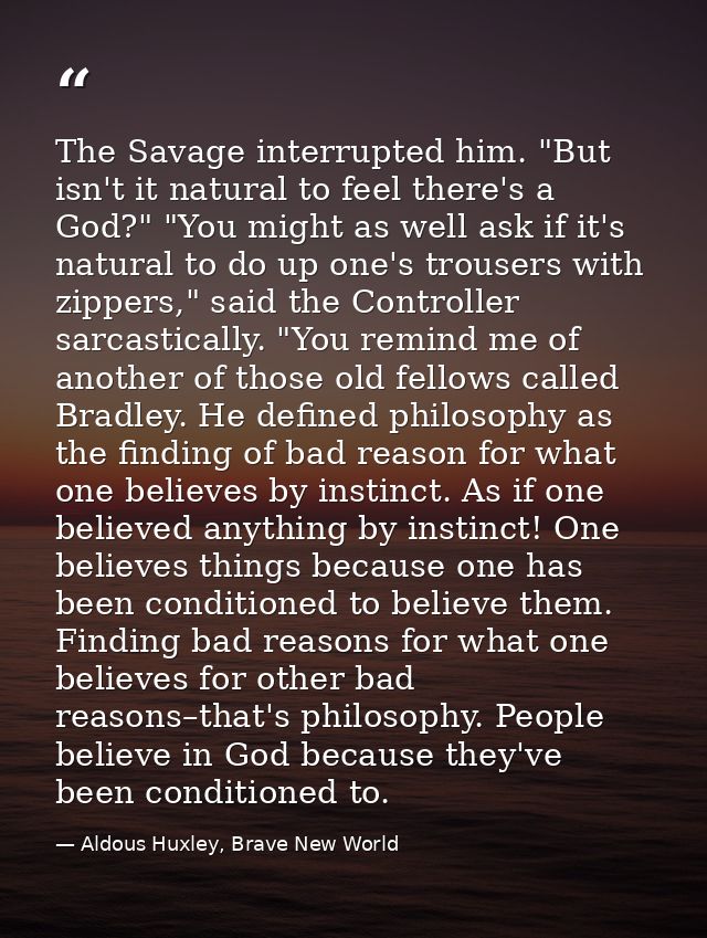 The Savage interrupted him. "But isn't it natural to feel there's a God?" "You might as well ask if it's natural to do u — Aldous Huxley, Brave New World