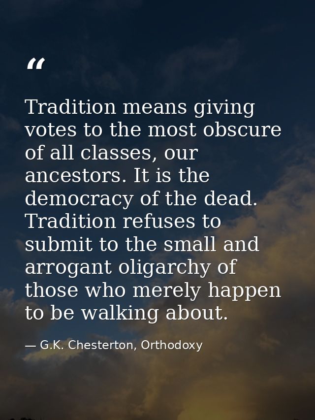 Tradition means giving votes to the most obscure of all classes, our ancestors. It is the democracy of the dead. Traditi — G.K. Chesterton, Orthodoxy