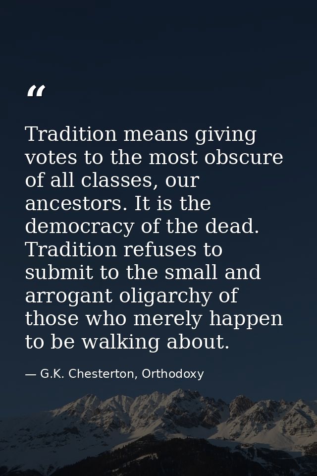 Tradition means giving votes to the most obscure of all classes, our ancestors. It is the democracy of the dead. Traditi — G.K. Chesterton, Orthodoxy