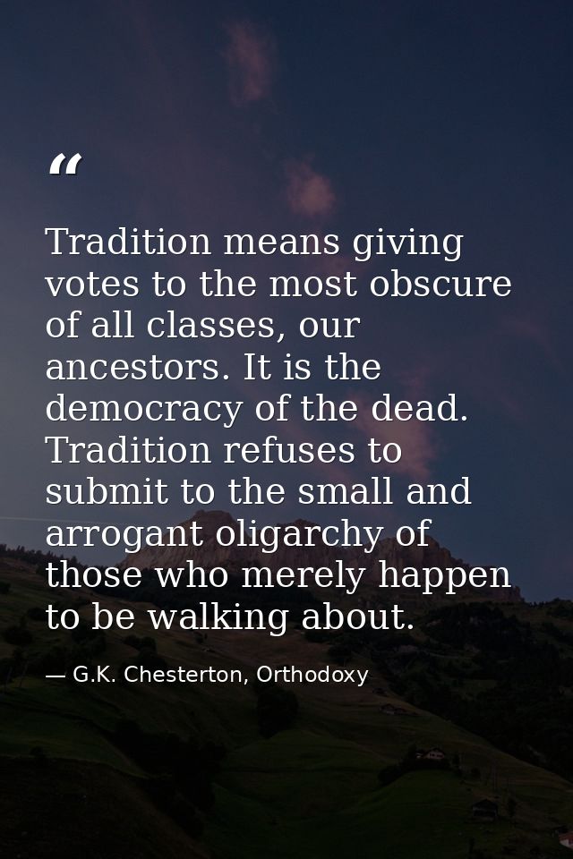 Tradition means giving votes to the most obscure of all classes, our ancestors. It is the democracy of the dead. Traditi — G.K. Chesterton, Orthodoxy