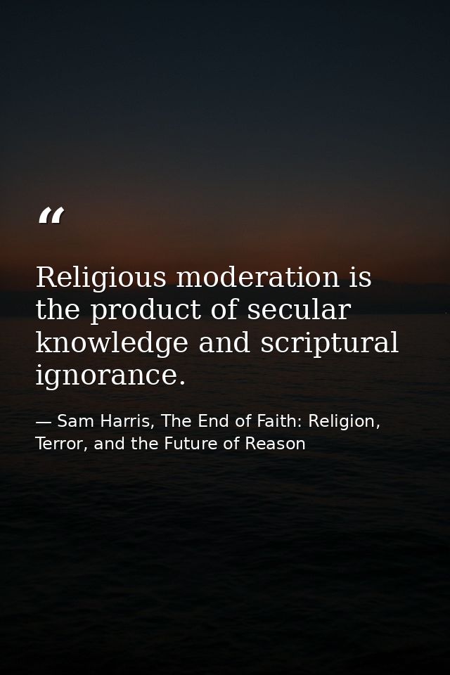 Religious moderation is the product of secular knowledge and scriptural ignorance. — Sam Harris, The End of Faith: Religion, Terror, and the Future of Reason