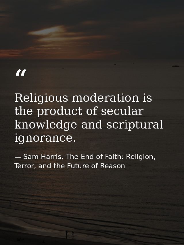 Religious moderation is the product of secular knowledge and scriptural ignorance. — Sam Harris, The End of Faith: Religion, Terror, and the Future of Reason