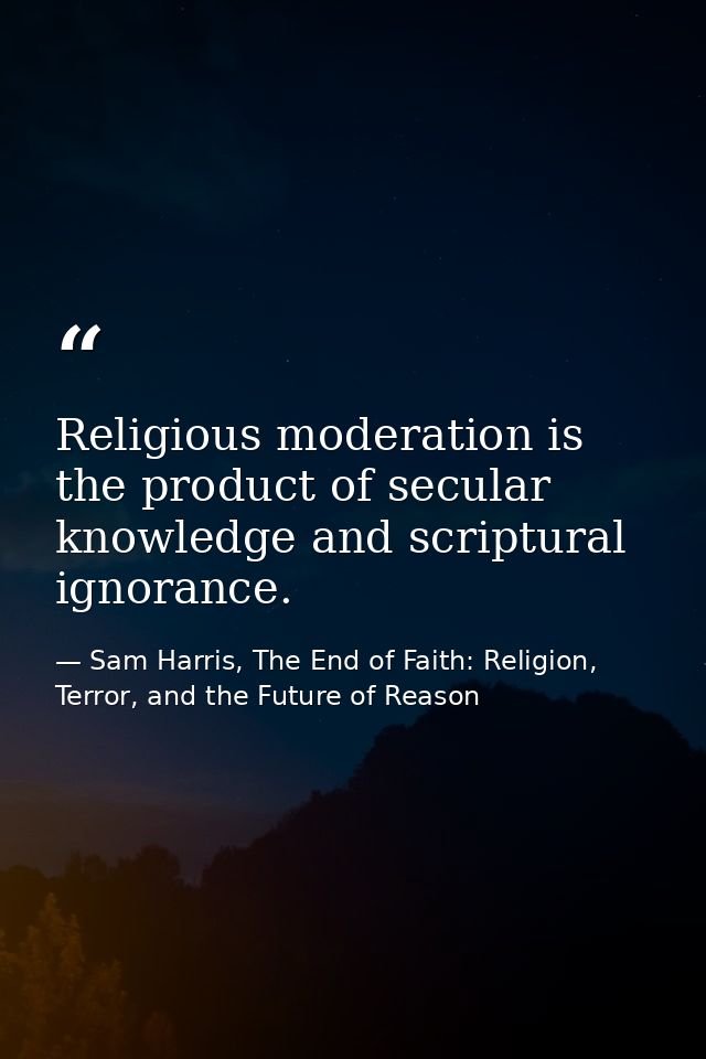 Religious moderation is the product of secular knowledge and scriptural ignorance. — Sam Harris, The End of Faith: Religion, Terror, and the Future of Reason