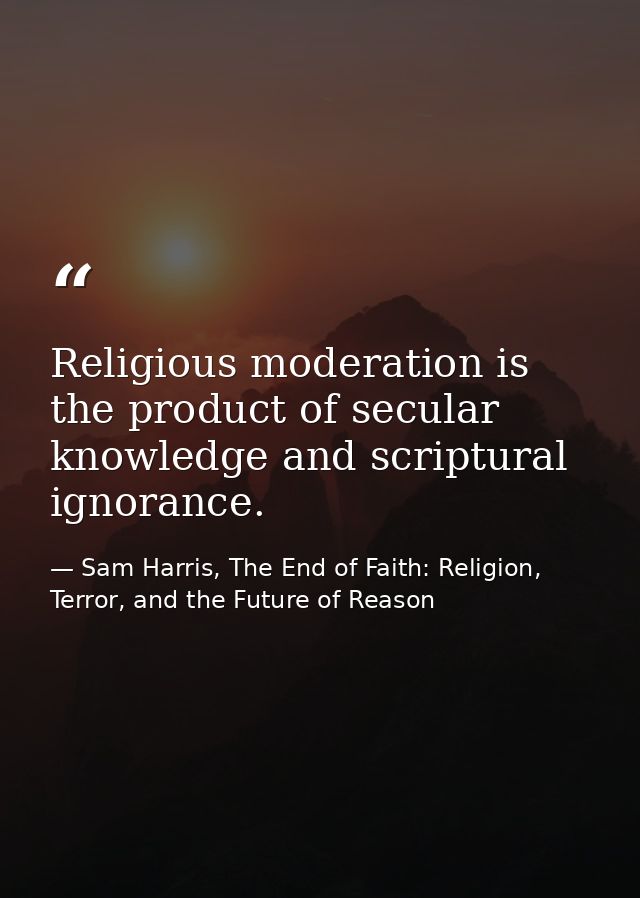 Religious moderation is the product of secular knowledge and scriptural ignorance. — Sam Harris, The End of Faith: Religion, Terror, and the Future of Reason