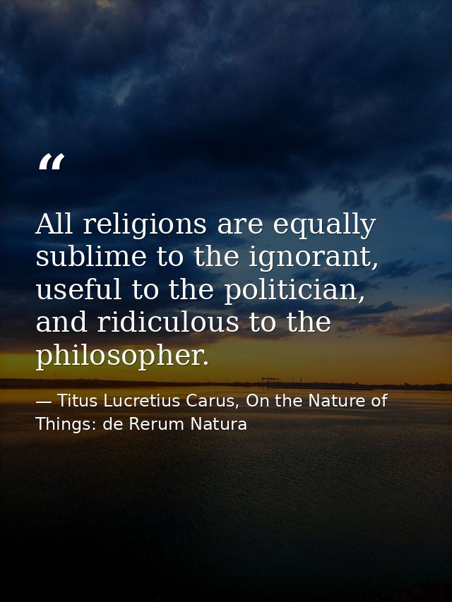 All religions are equally sublime to the ignorant, useful to the politician, and ridiculous to the philosopher. — Titus Lucretius Carus, On the Nature of Things: de Rerum Natura