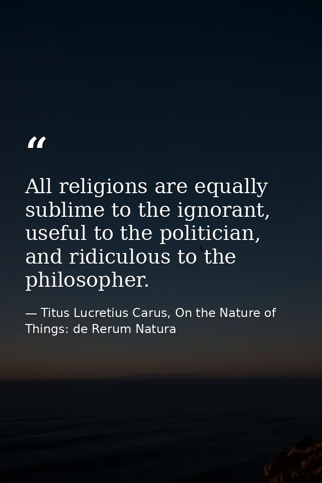 All religions are equally sublime to the ignorant, useful to the politician, and ridiculous to the philosopher. — Titus Lucretius Carus, On the Nature of Things: de Rerum Natura