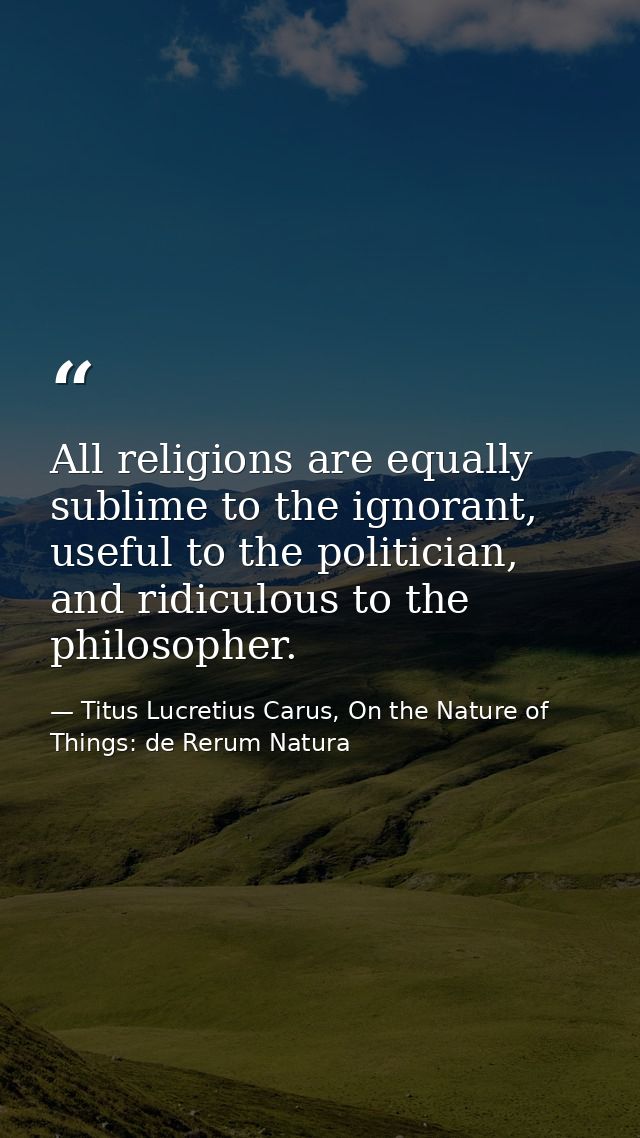 All religions are equally sublime to the ignorant, useful to the politician, and ridiculous to the philosopher. — Titus Lucretius Carus, On the Nature of Things: de Rerum Natura