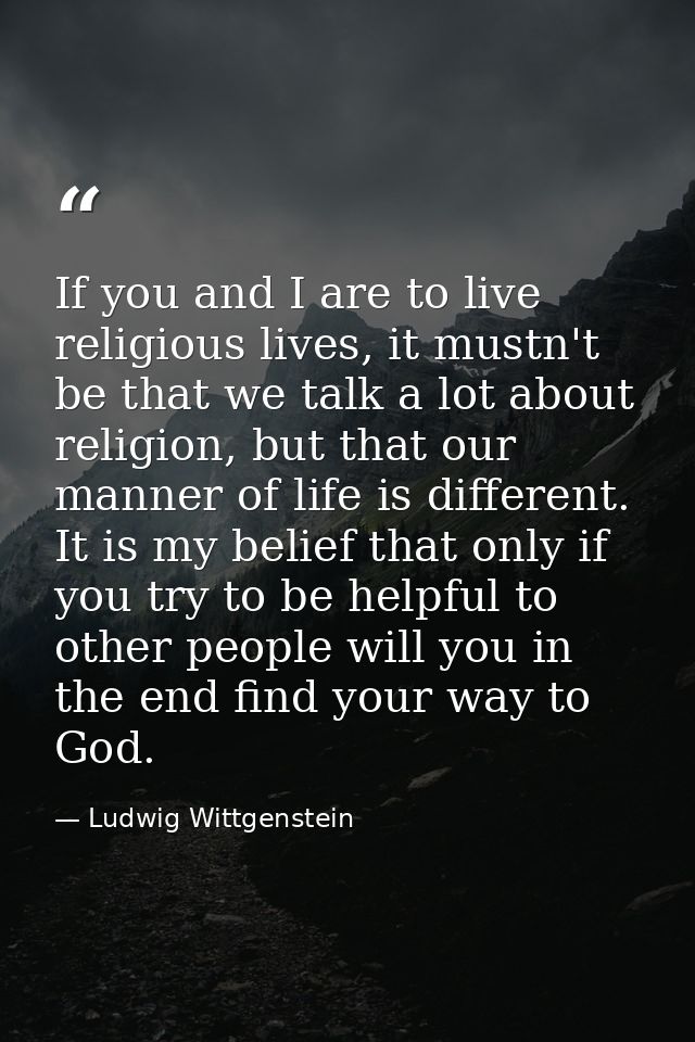 If you and I are to live religious lives, it mustn't be that we talk a lot about religion, but that our manner of life i — Ludwig Wittgenstein