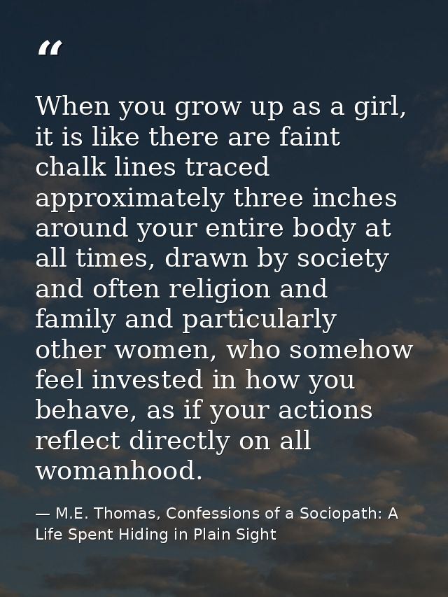 When you grow up as a girl, it is like there are faint chalk lines traced approximately three inches around your entire  — M.E. Thomas, Confessions of a Sociopath: A Life Spent Hiding in Plain Sight