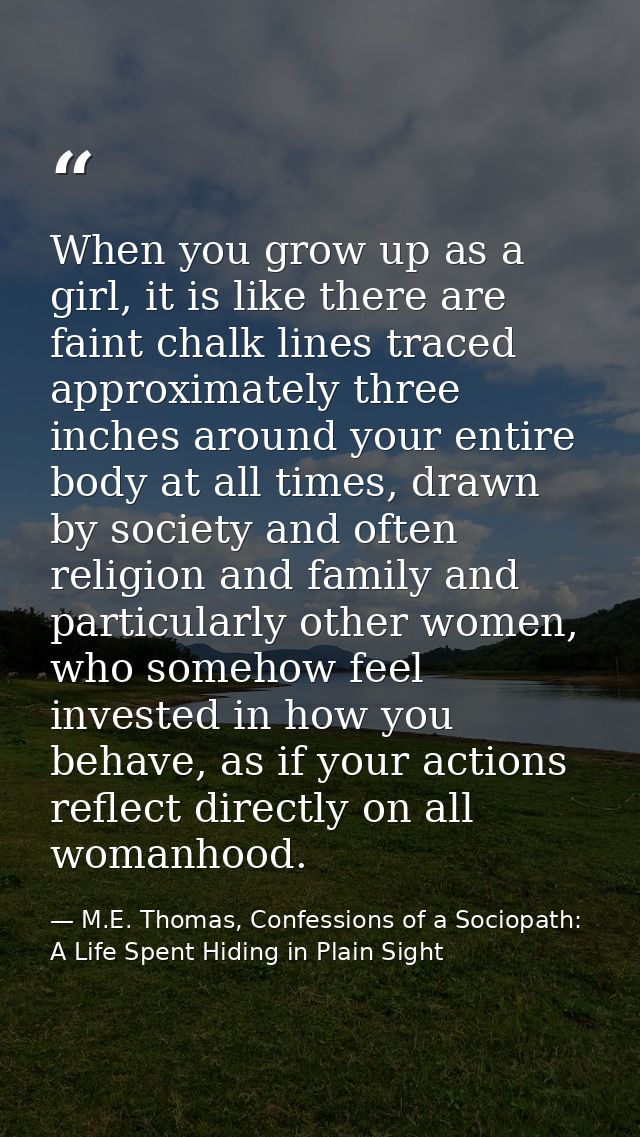 When you grow up as a girl, it is like there are faint chalk lines traced approximately three inches around your entire  — M.E. Thomas, Confessions of a Sociopath: A Life Spent Hiding in Plain Sight