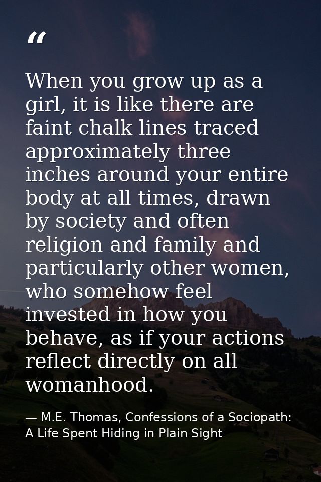 When you grow up as a girl, it is like there are faint chalk lines traced approximately three inches around your entire  — M.E. Thomas, Confessions of a Sociopath: A Life Spent Hiding in Plain Sight