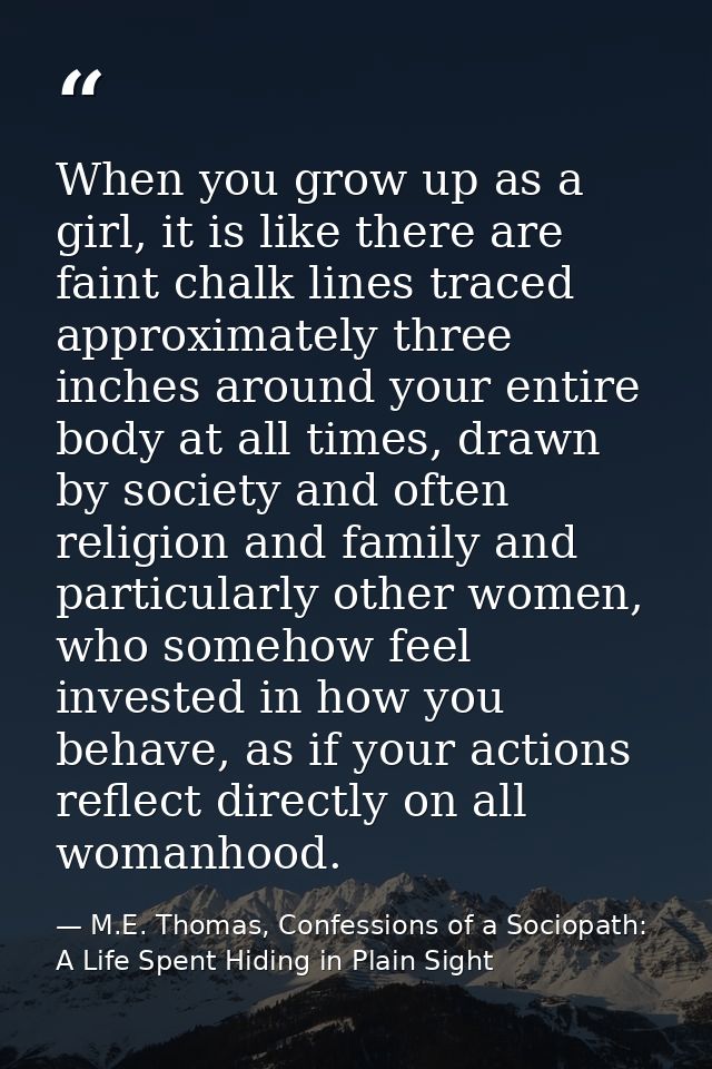 When you grow up as a girl, it is like there are faint chalk lines traced approximately three inches around your entire  — M.E. Thomas, Confessions of a Sociopath: A Life Spent Hiding in Plain Sight