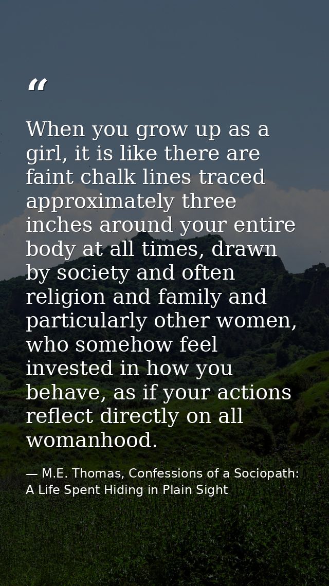 When you grow up as a girl, it is like there are faint chalk lines traced approximately three inches around your entire  — M.E. Thomas, Confessions of a Sociopath: A Life Spent Hiding in Plain Sight