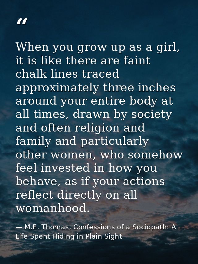 When you grow up as a girl, it is like there are faint chalk lines traced approximately three inches around your entire  — M.E. Thomas, Confessions of a Sociopath: A Life Spent Hiding in Plain Sight