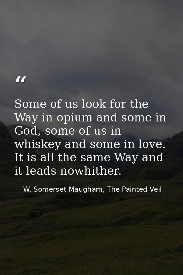 Some of us look for the Way in opium and some in God, some of us in whiskey and some in love. It is all the same Way and — W. Somerset Maugham, The Painted Veil