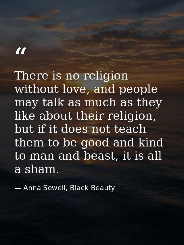 There is no religion without love, and people may talk as much as they like about their religion, but if it does not tea — Anna Sewell, Black Beauty
