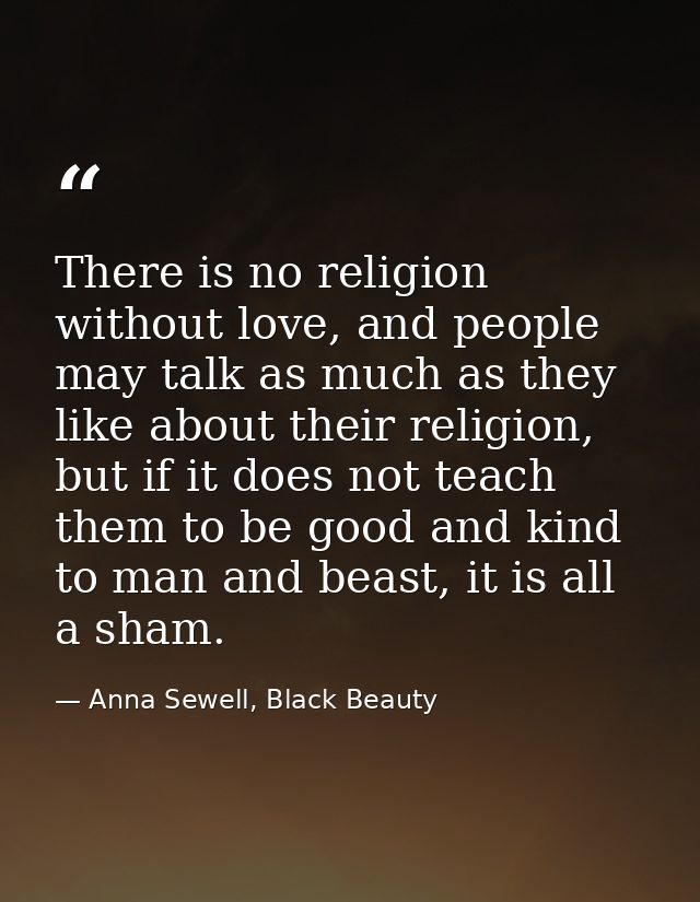 There is no religion without love, and people may talk as much as they like about their religion, but if it does not tea — Anna Sewell, Black Beauty