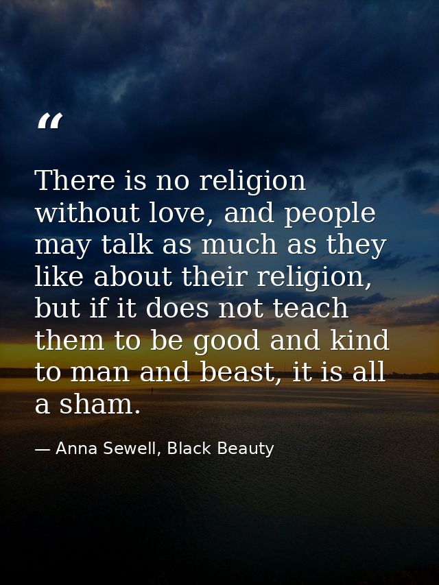 There is no religion without love, and people may talk as much as they like about their religion, but if it does not tea — Anna Sewell, Black Beauty