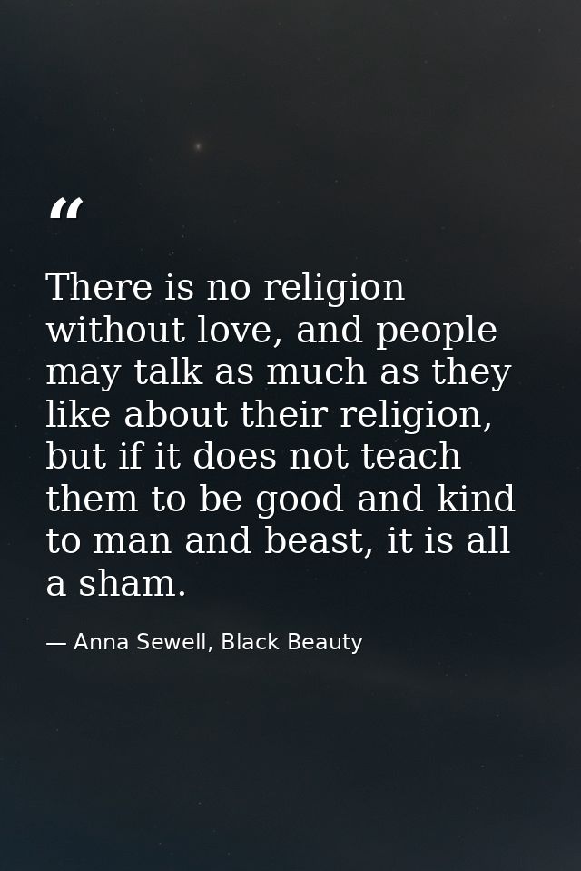 There is no religion without love, and people may talk as much as they like about their religion, but if it does not tea — Anna Sewell, Black Beauty