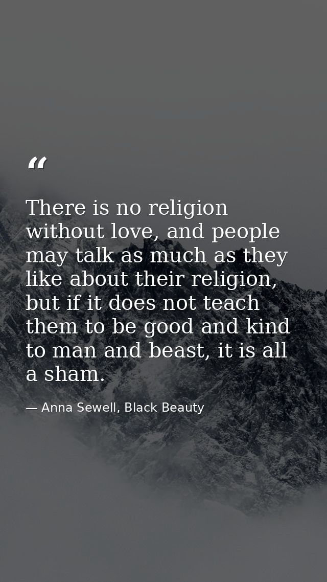 There is no religion without love, and people may talk as much as they like about their religion, but if it does not tea — Anna Sewell, Black Beauty