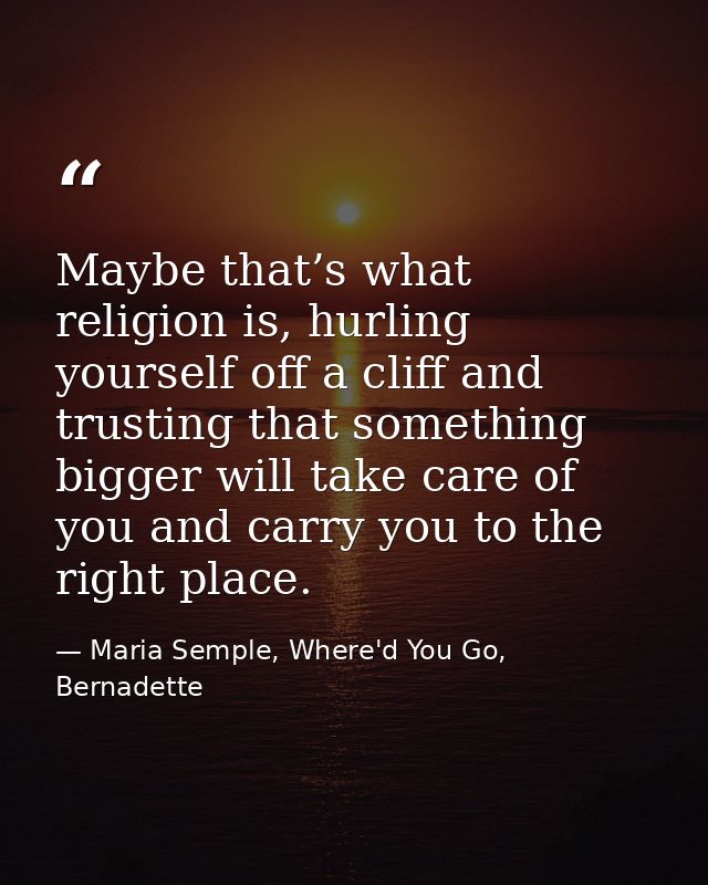 Maybe that’s what religion is, hurling yourself off a cliff and trusting that something bigger will take care of you and — Maria Semple, Where'd You Go, Bernadette