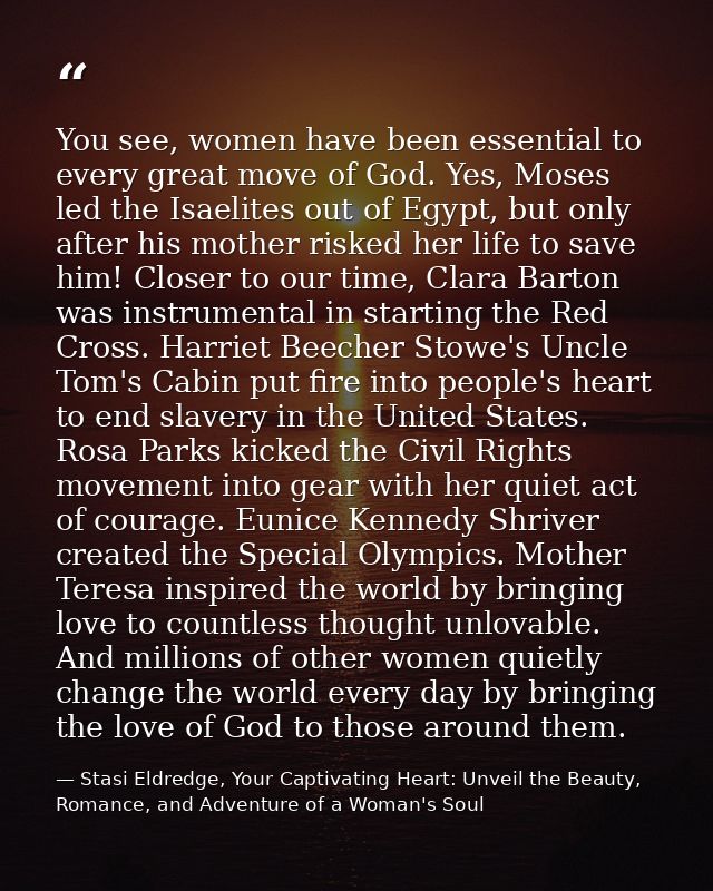 You see, women have been essential to every great move of God. Yes, Moses led the Isaelites out of Egypt, but only after — Stasi Eldredge, Your Captivating Heart: Unveil the Beauty, Romance, and Adventure of a Woman's Soul