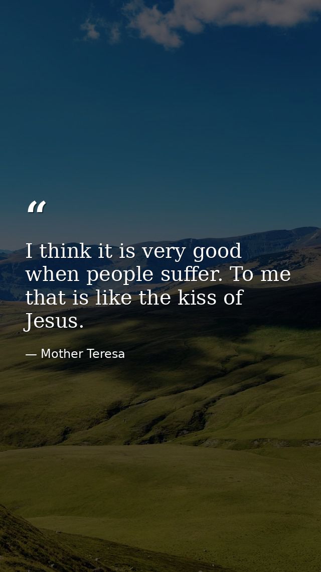 I think it is very good when people suffer. To me that is like the kiss of Jesus. — Mother Teresa