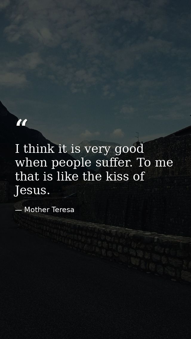 I think it is very good when people suffer. To me that is like the kiss of Jesus. — Mother Teresa